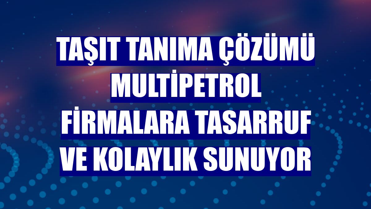 Taşıt tanıma çözümü MultiPetrol firmalara tasarruf ve kolaylık sunuyor