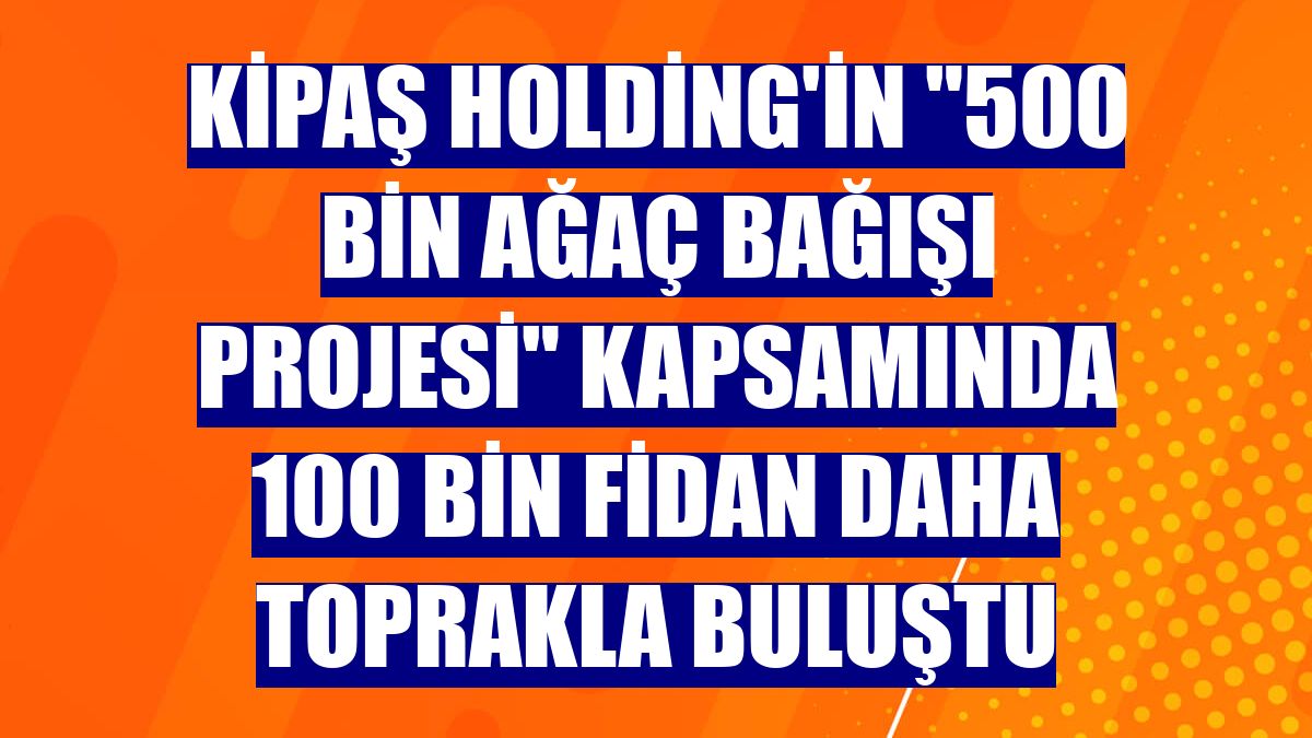 Kipaş Holding'in "500 Bin Ağaç Bağışı Projesi" kapsamında 100 bin fidan daha toprakla buluştu