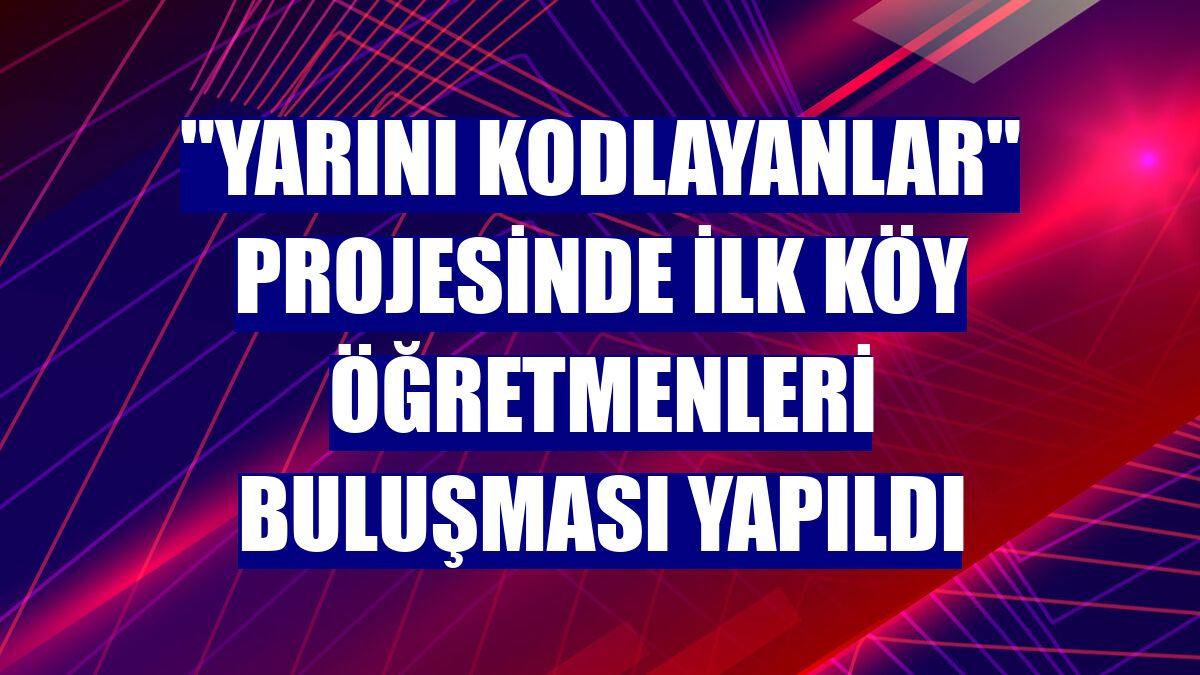 "Yarını Kodlayanlar" projesinde ilk köy öğretmenleri buluşması yapıldı