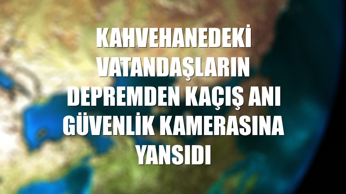 Kahvehanedeki vatandaşların depremden kaçış anı güvenlik kamerasına yansıdı