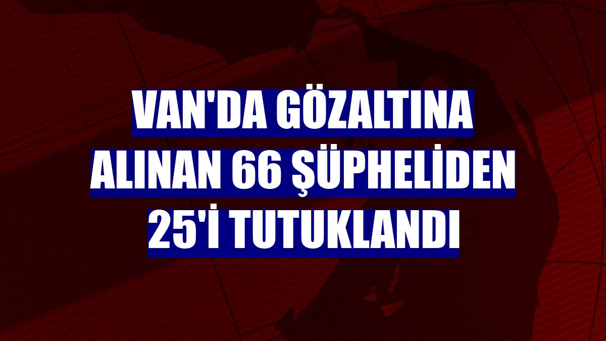 Van'da gözaltına alınan 66 şüpheliden 25'i tutuklandı