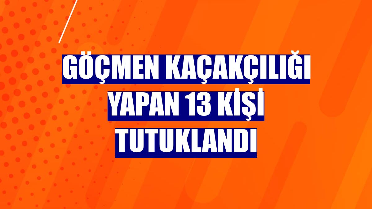Göçmen kaçakçılığı yapan 13 kişi tutuklandı