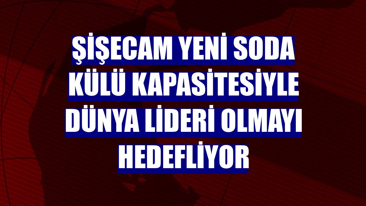 Şişecam yeni soda külü kapasitesiyle dünya lideri olmayı hedefliyor