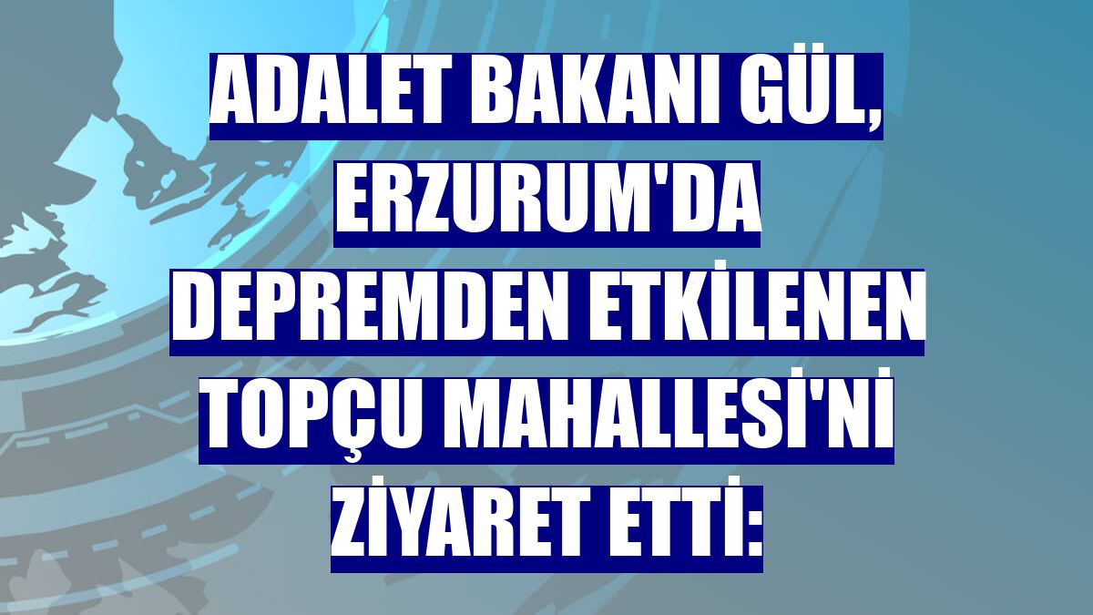 Adalet Bakanı Gül, Erzurum'da depremden etkilenen Topçu Mahallesi'ni ziyaret etti: