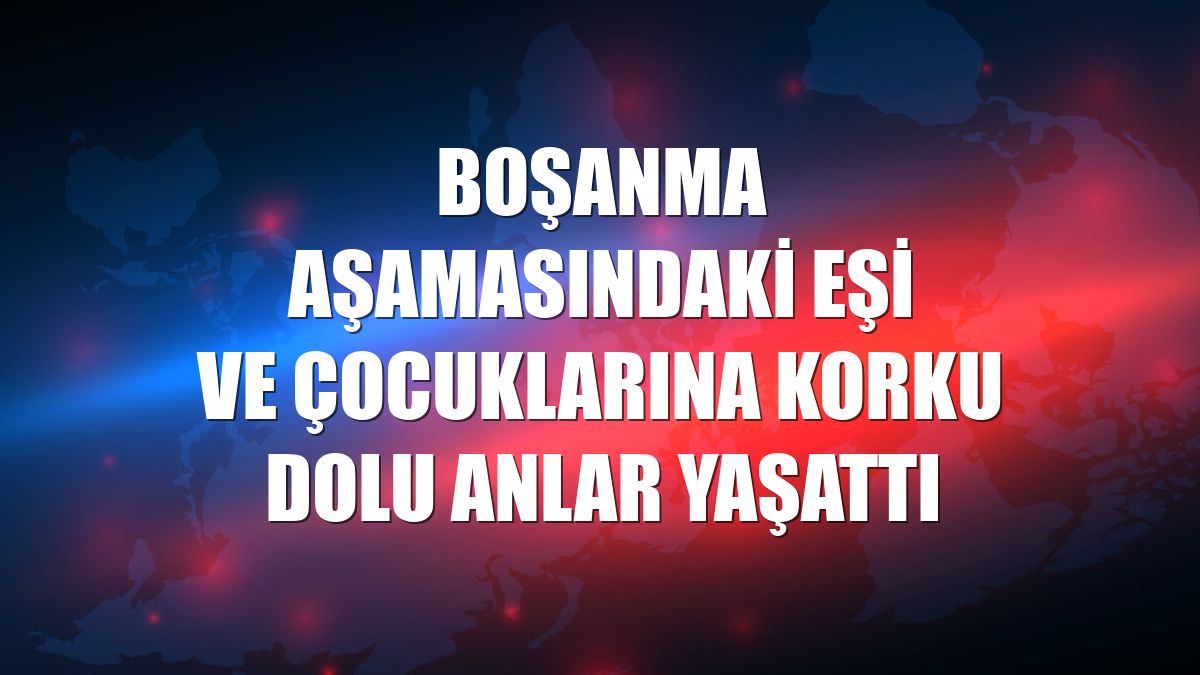 Boşanma aşamasındaki eşi ve çocuklarına korku dolu anlar yaşattı