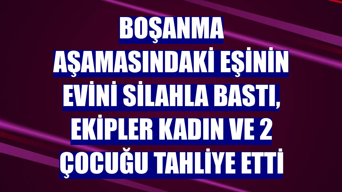Boşanma aşamasındaki eşinin evini silahla bastı, ekipler kadın ve 2 çocuğu tahliye etti