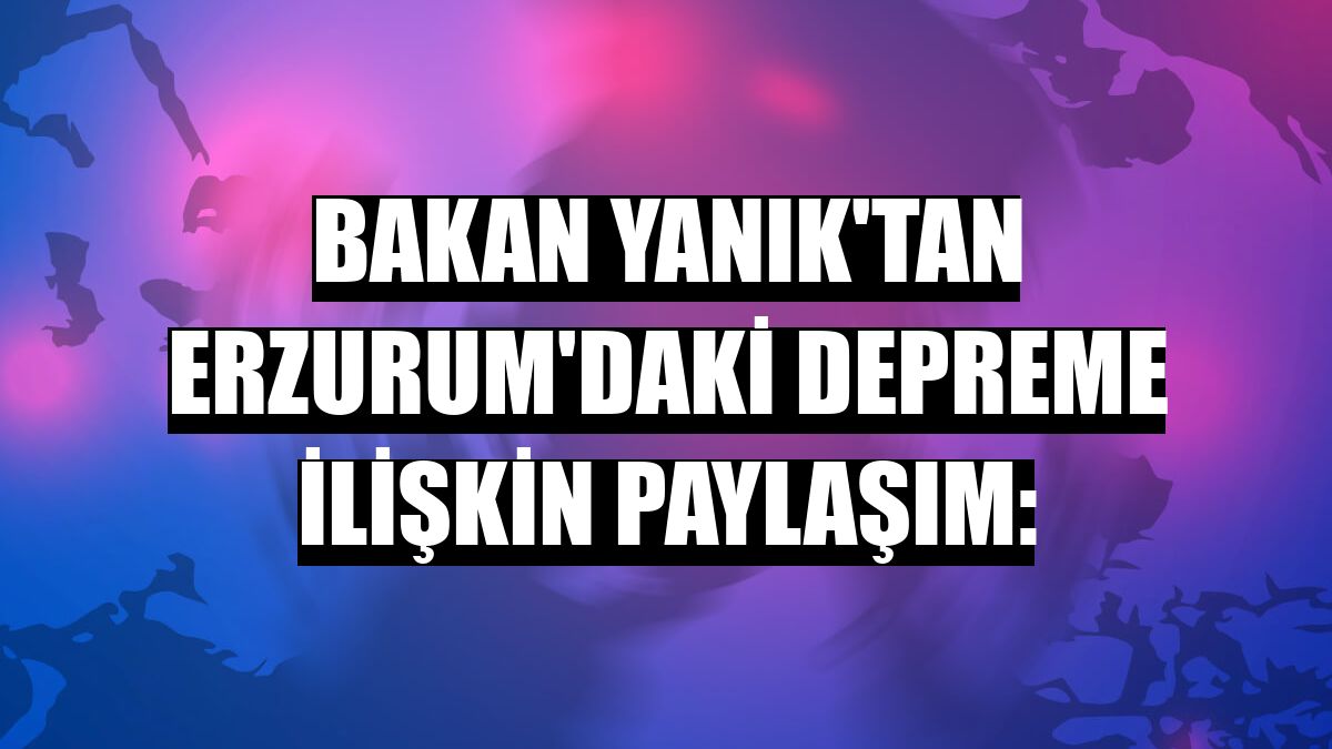 Bakan Yanık'tan Erzurum'daki depreme ilişkin paylaşım: