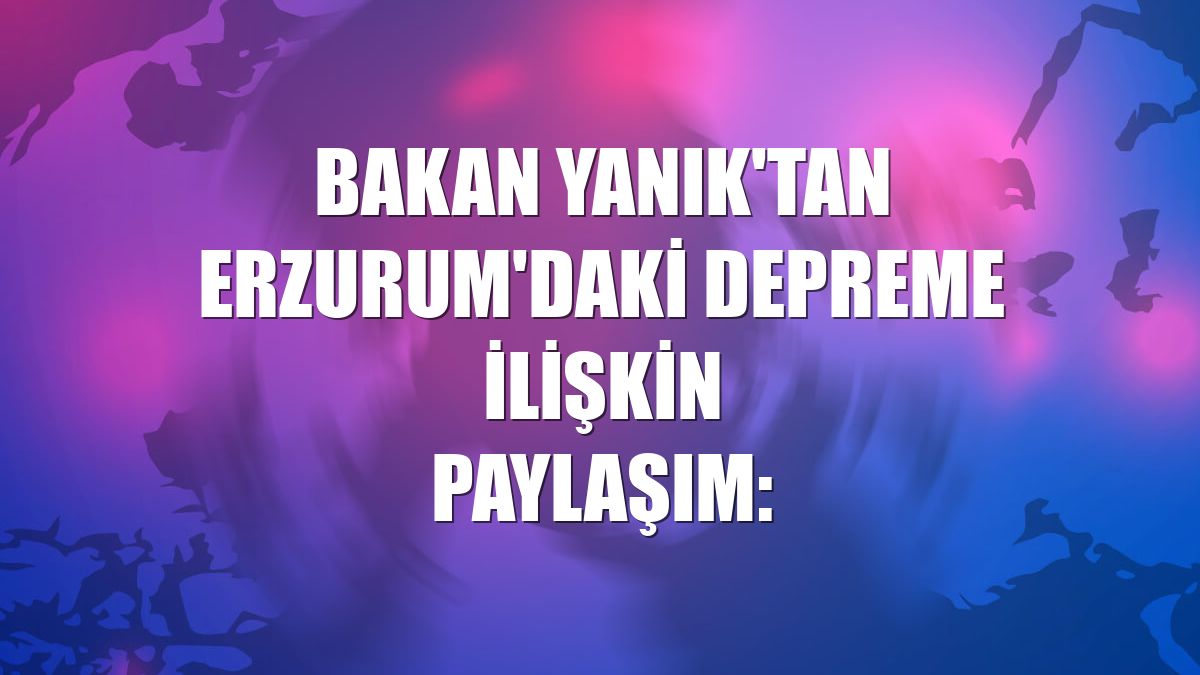 Bakan Yanık'tan Erzurum'daki depreme ilişkin paylaşım: