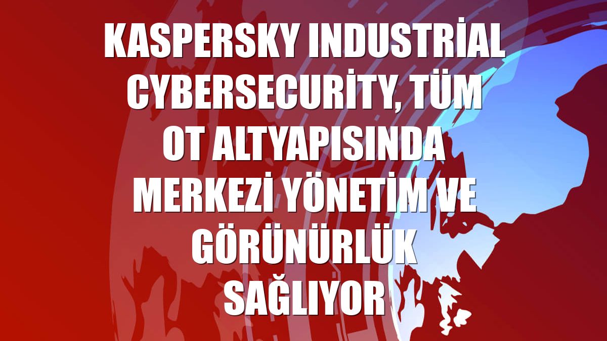 Kaspersky Industrial CyberSecurity, tüm OT altyapısında merkezi yönetim ve görünürlük sağlıyor