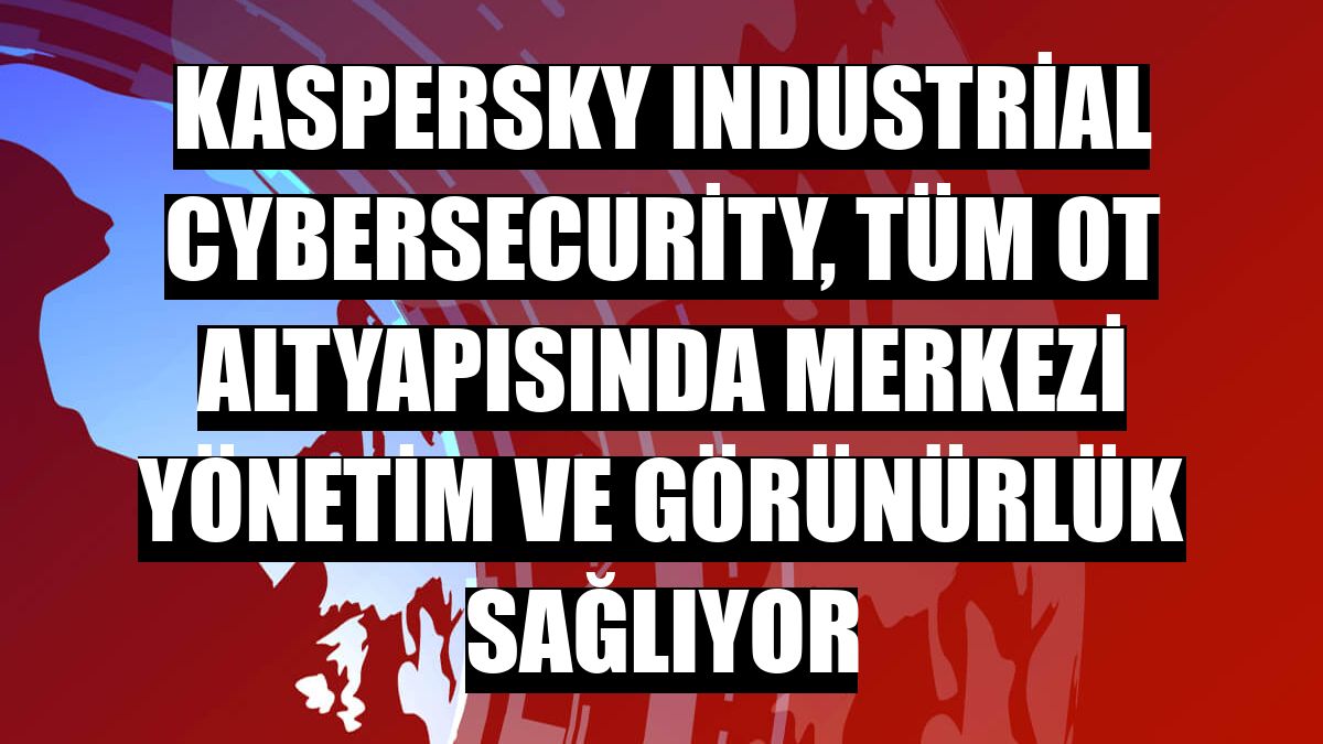 Kaspersky Industrial CyberSecurity, tüm OT altyapısında merkezi yönetim ve görünürlük sağlıyor