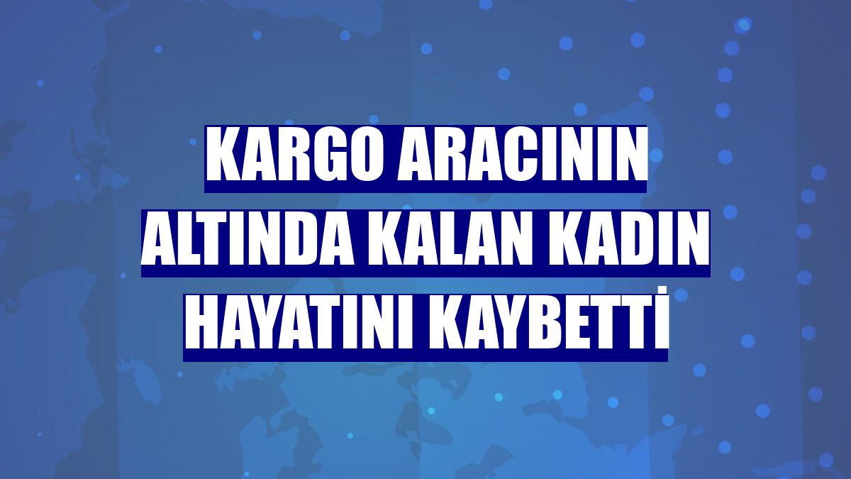 Kargo aracının altında kalan kadın hayatını kaybetti