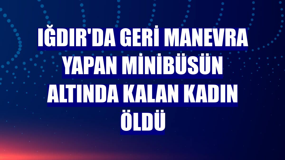 Iğdır'da geri manevra yapan minibüsün altında kalan kadın öldü