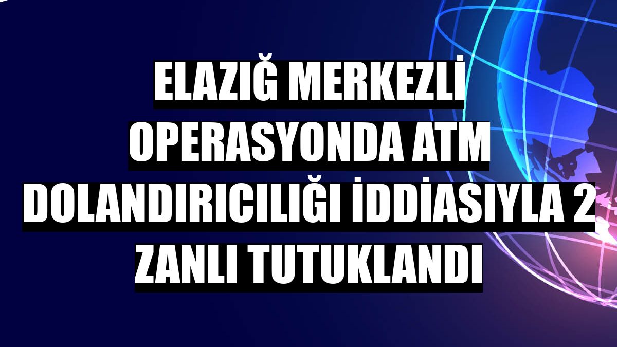 Elazığ merkezli operasyonda ATM dolandırıcılığı iddiasıyla 2 zanlı tutuklandı