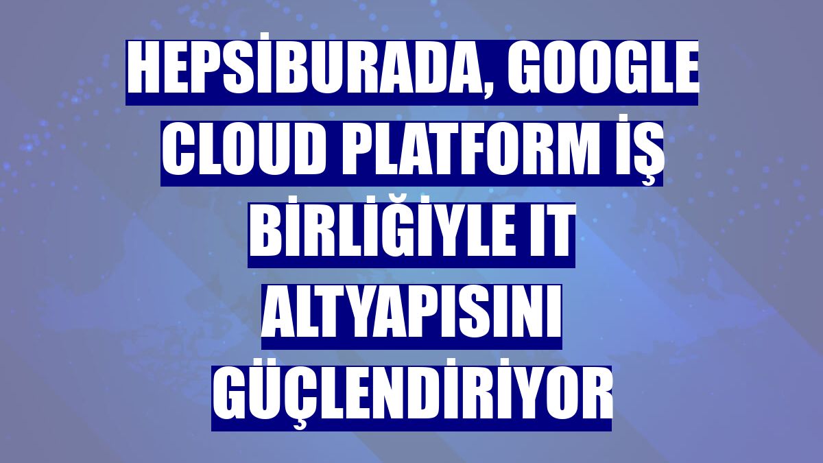 Hepsiburada, Google Cloud Platform iş birliğiyle IT altyapısını güçlendiriyor