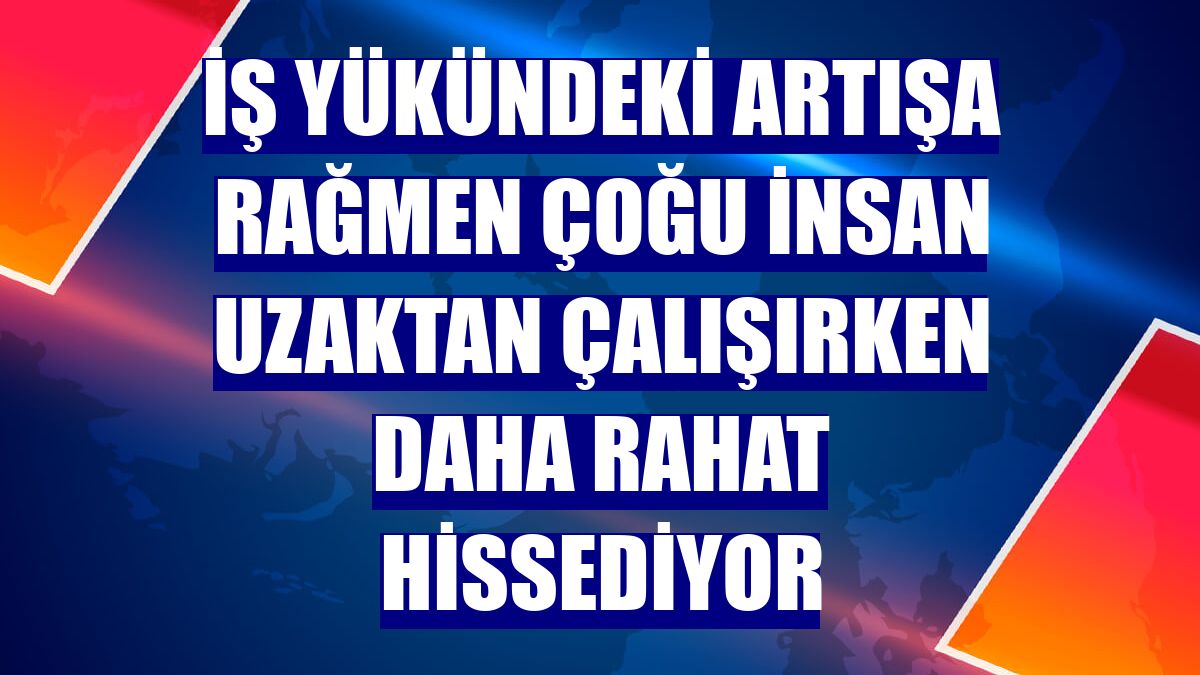 İş yükündeki artışa rağmen çoğu insan uzaktan çalışırken daha rahat hissediyor