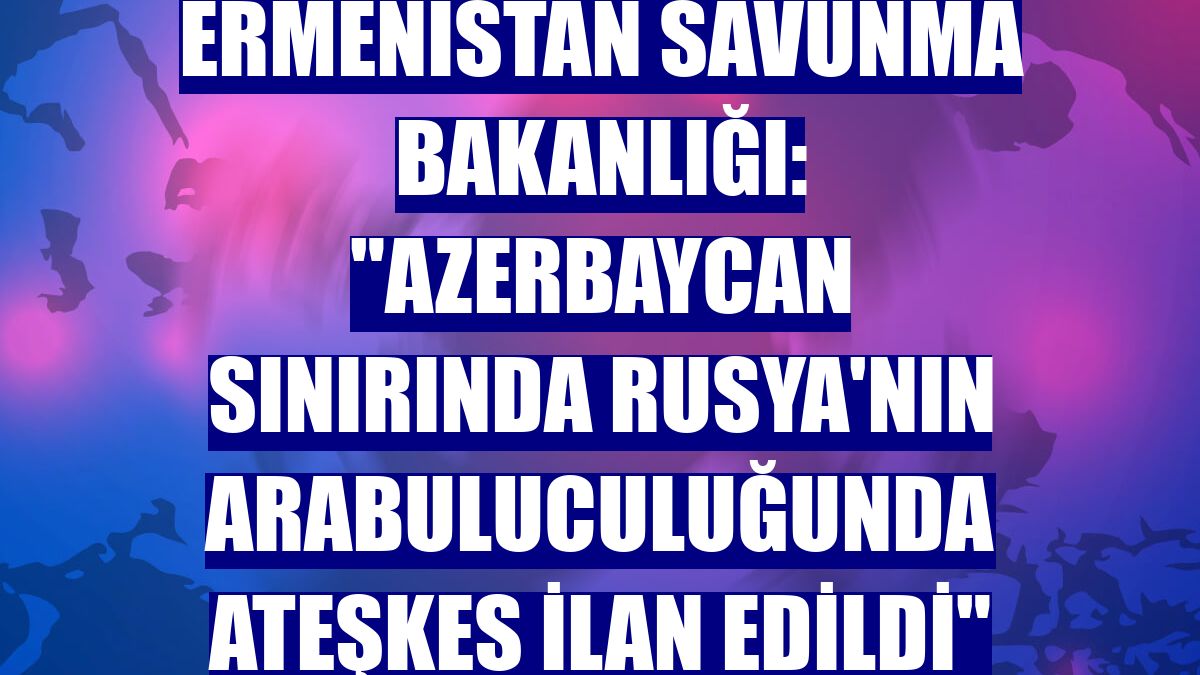 Ermenistan Savunma Bakanlığı: "Azerbaycan sınırında Rusya'nın arabuluculuğunda ateşkes ilan edildi"