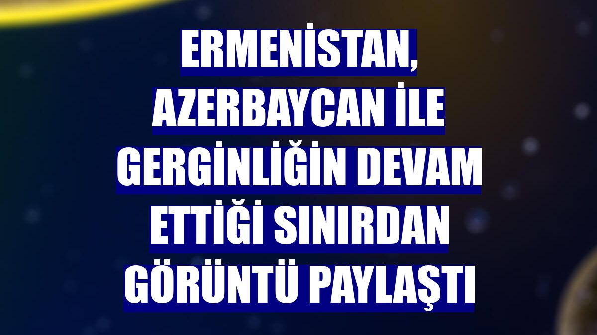 Ermenistan, Azerbaycan ile gerginliğin devam ettiği sınırdan görüntü paylaştı