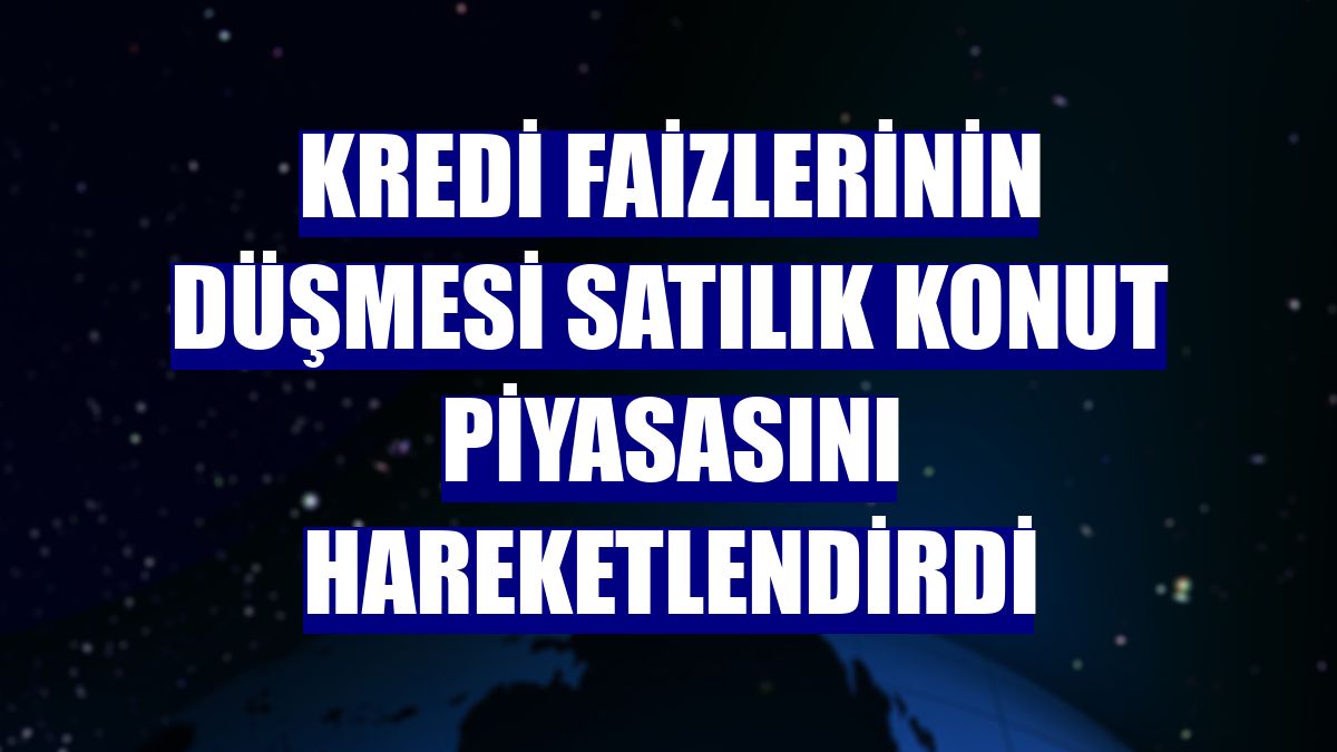 Kredi faizlerinin düşmesi satılık konut piyasasını hareketlendirdi