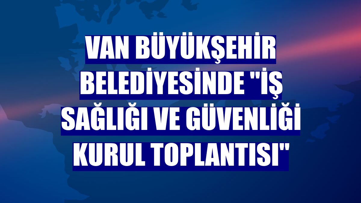 Van Büyükşehir Belediyesinde "İş Sağlığı ve Güvenliği Kurul Toplantısı"