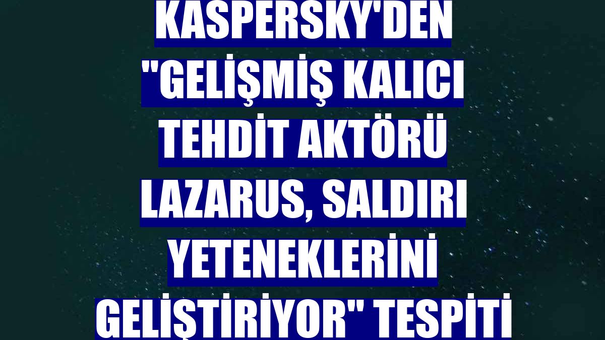 Kaspersky'den "gelişmiş kalıcı tehdit aktörü Lazarus, saldırı yeteneklerini geliştiriyor" tespiti