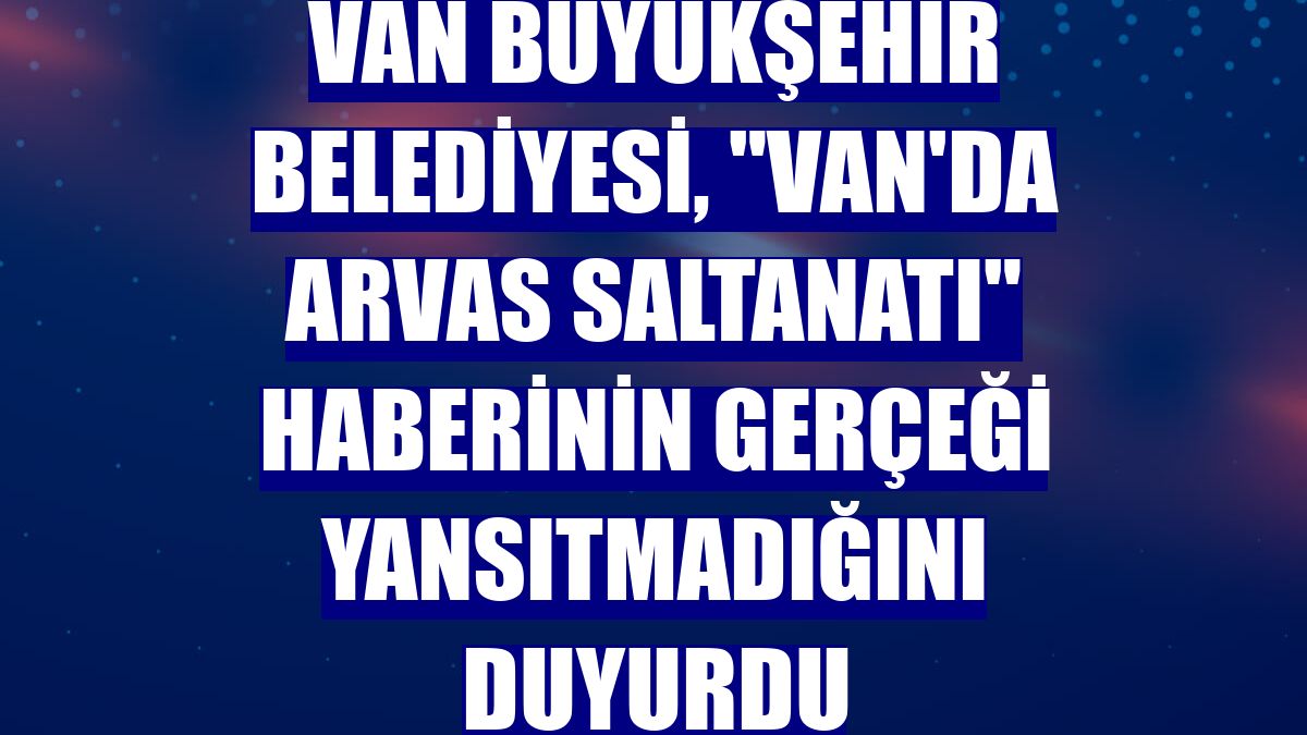Van Büyükşehir Belediyesi, "Van'da Arvas Saltanatı" haberinin gerçeği yansıtmadığını duyurdu