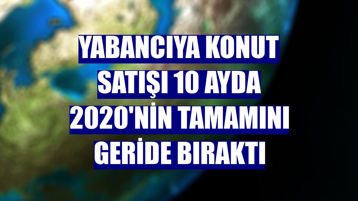 Yabancıya konut satışı 10 ayda 2020'nin tamamını geride bıraktı