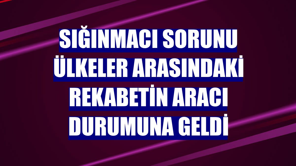 Sığınmacı sorunu ülkeler arasındaki rekabetin aracı durumuna geldi