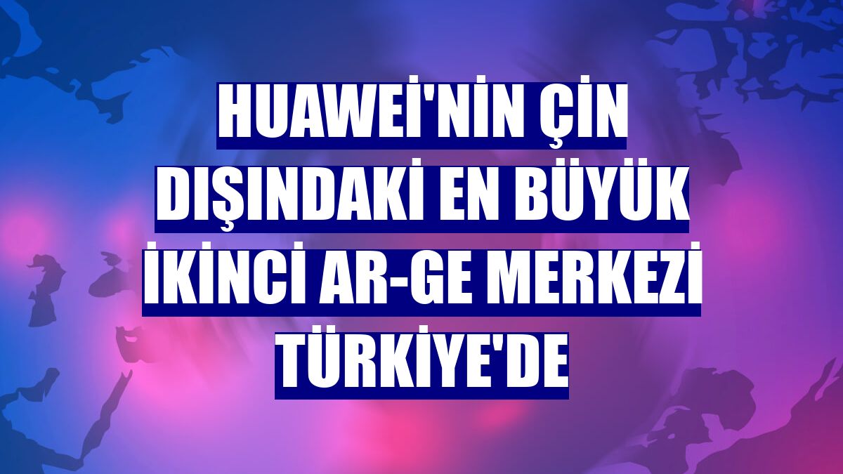 Huawei'nin Çin dışındaki en büyük ikinci Ar-Ge Merkezi Türkiye'de
