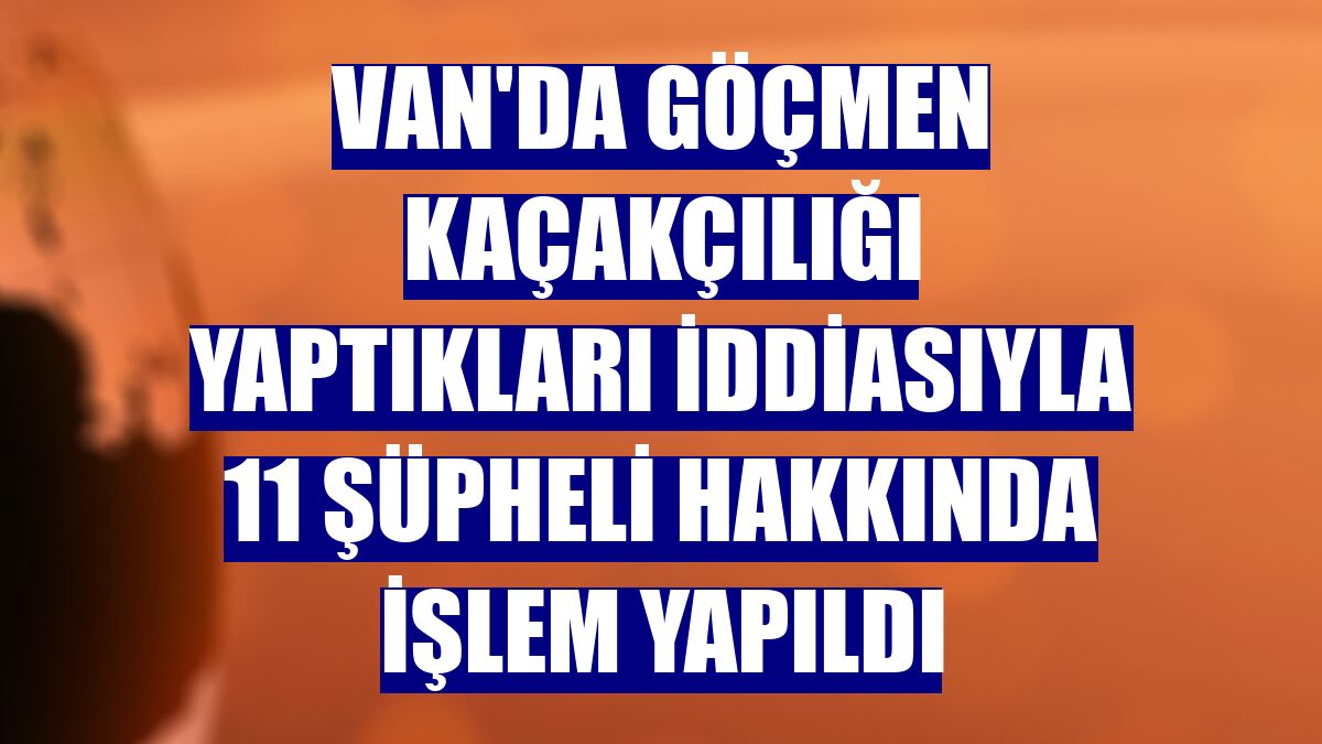 Van'da göçmen kaçakçılığı yaptıkları iddiasıyla 11 şüpheli hakkında işlem yapıldı