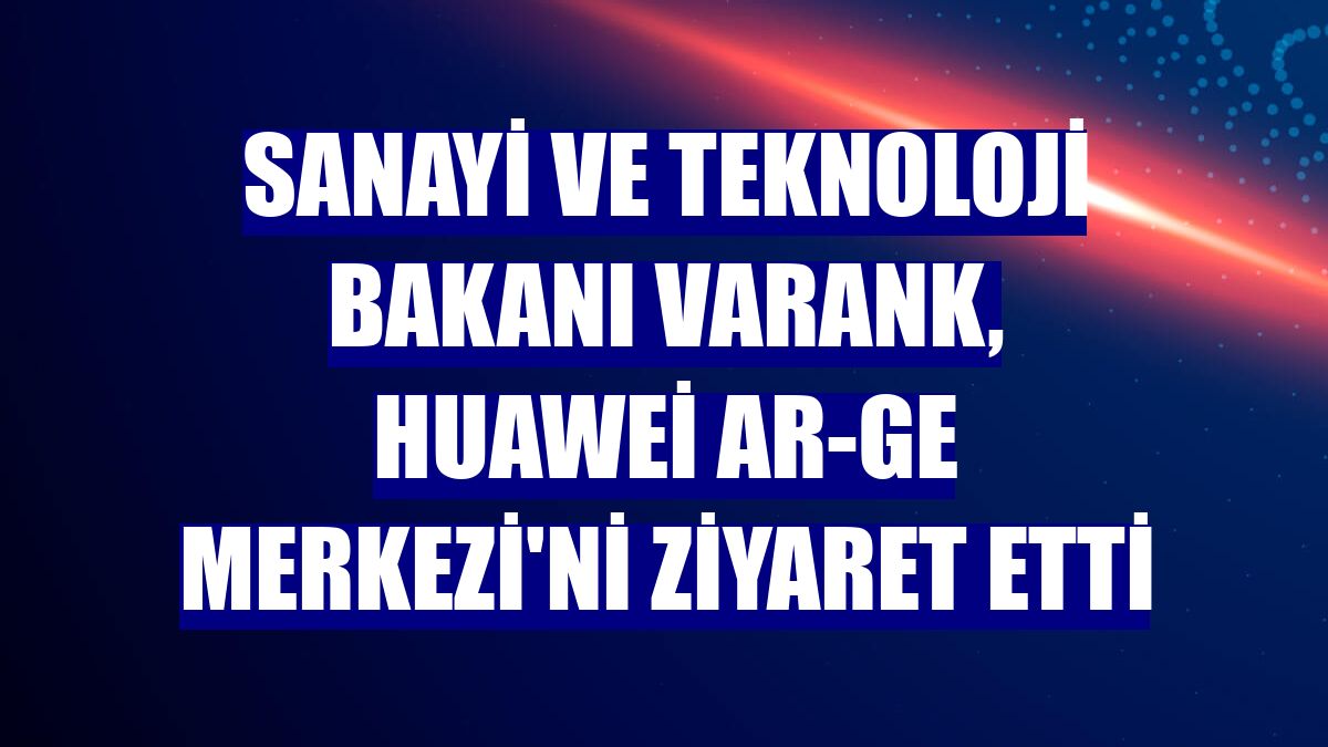 Sanayi ve Teknoloji Bakanı Varank, Huawei Ar-Ge Merkezi'ni ziyaret etti
