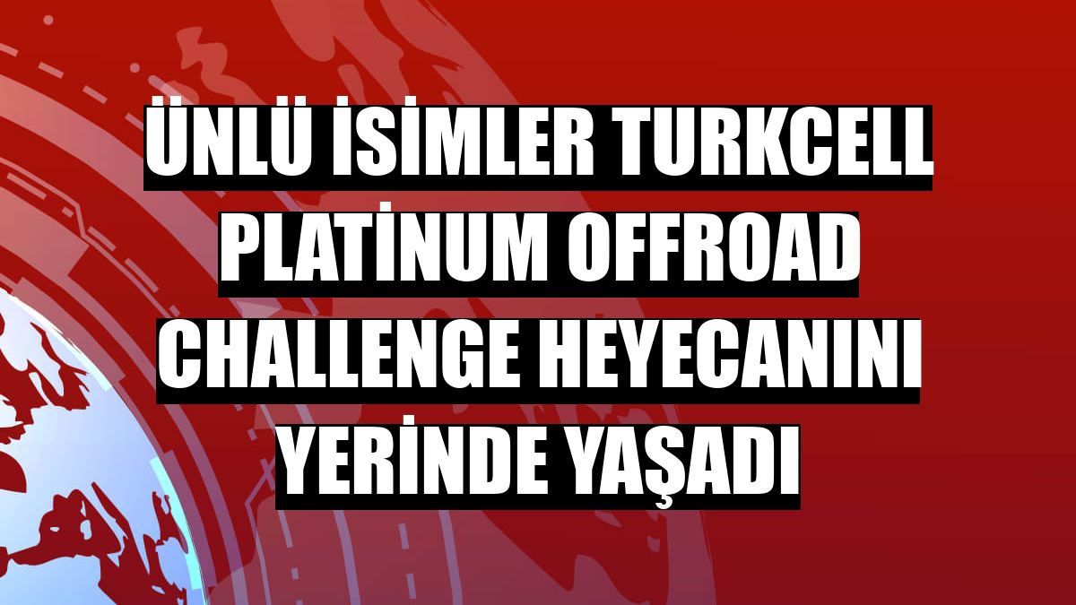 Ünlü isimler Turkcell Platinum Offroad Challenge heyecanını yerinde yaşadı