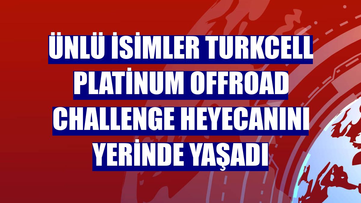 Ünlü isimler Turkcell Platinum Offroad Challenge heyecanını yerinde yaşadı