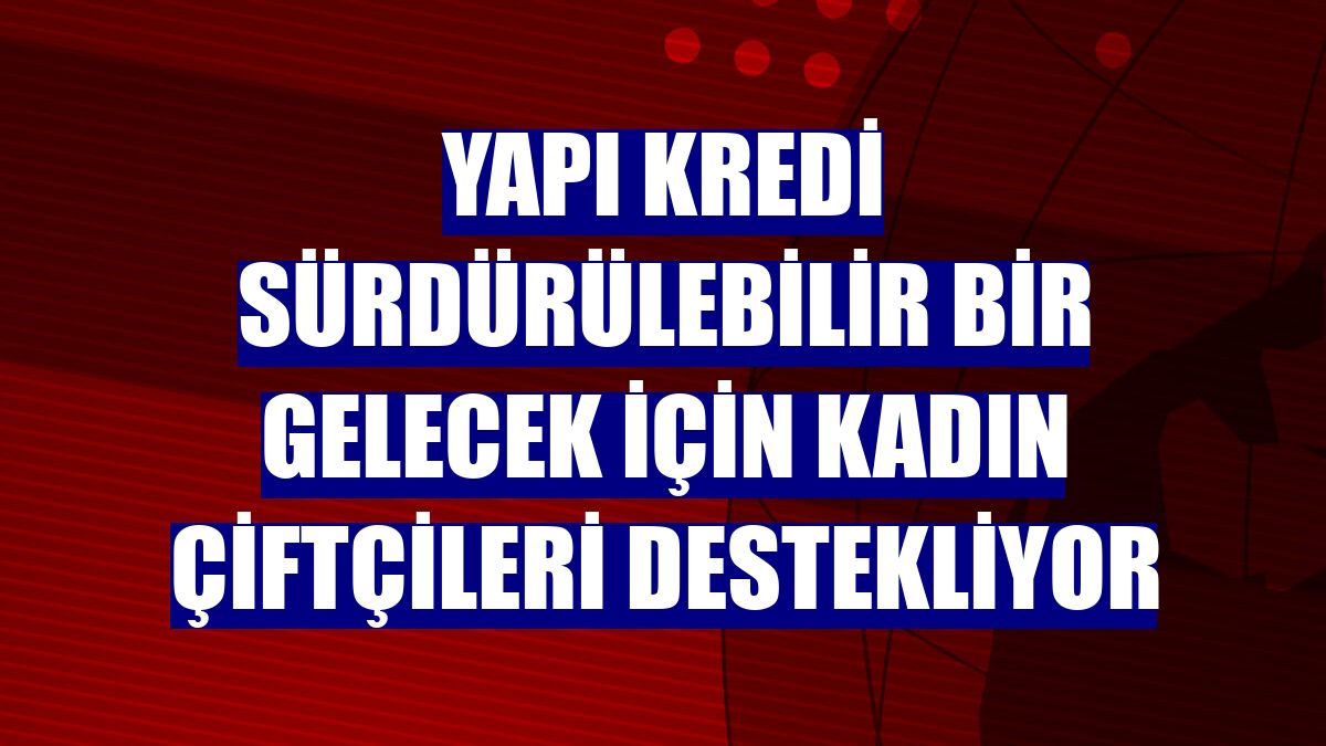 Yapı Kredi sürdürülebilir bir gelecek için kadın çiftçileri destekliyor