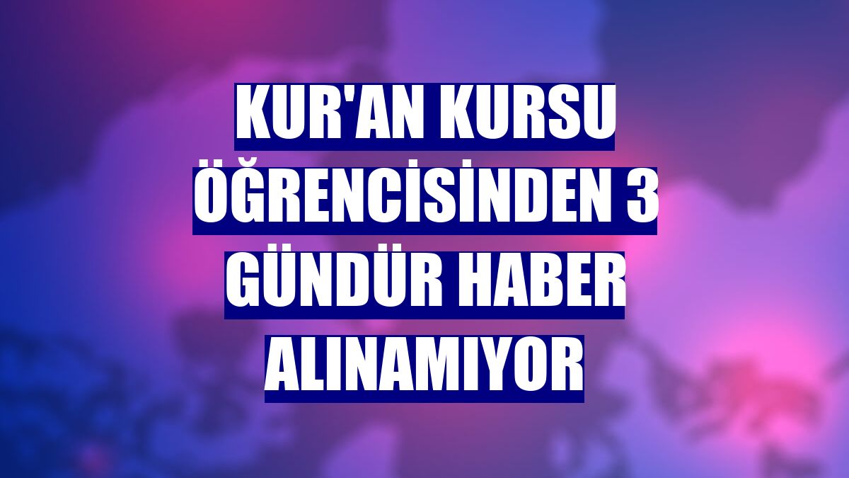 Kur'an kursu öğrencisinden 3 gündür haber alınamıyor