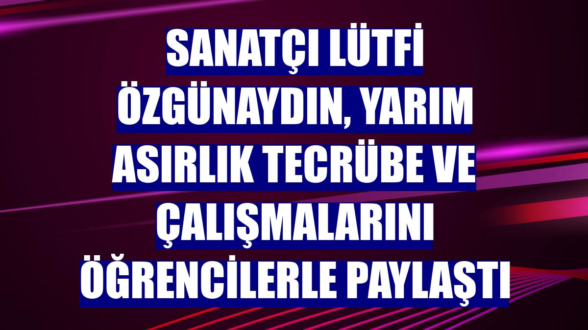 Sanatçı Lütfi Özgünaydın, yarım asırlık tecrübe ve çalışmalarını öğrencilerle paylaştı