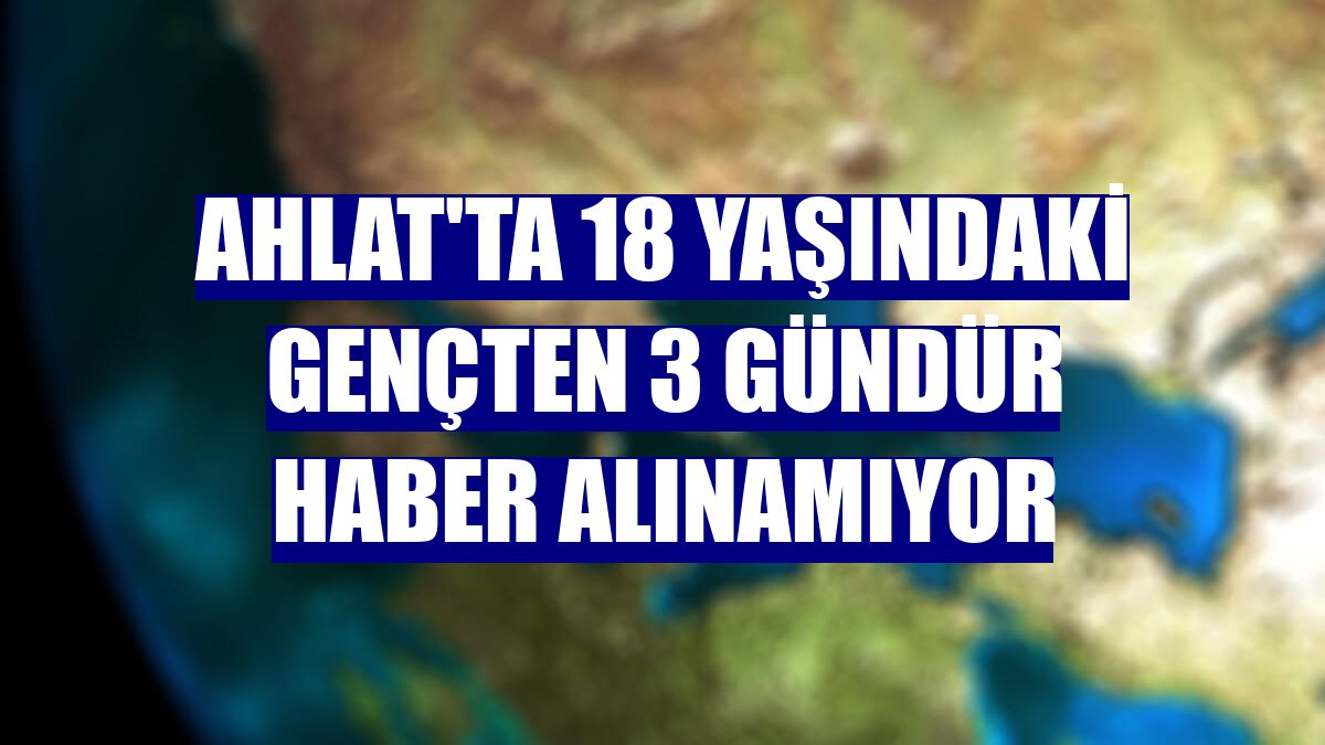 Ahlat'ta 18 yaşındaki gençten 3 gündür haber alınamıyor