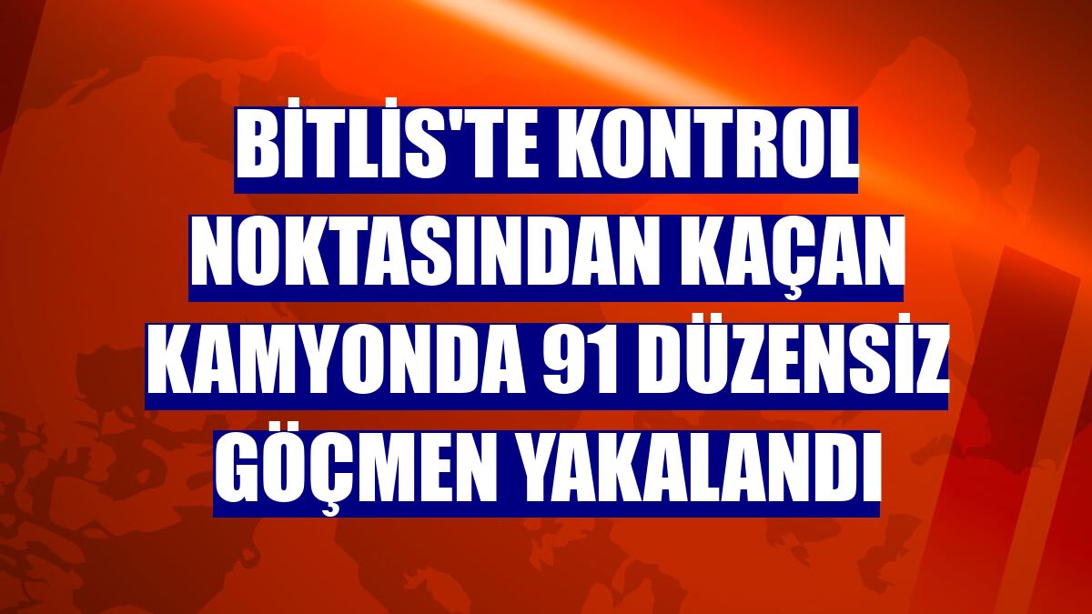 Bitlis'te kontrol noktasından kaçan kamyonda 91 düzensiz göçmen yakalandı