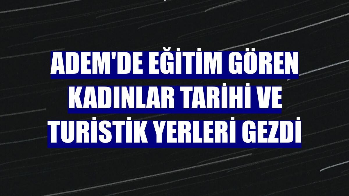 ADEM'de eğitim gören kadınlar tarihi ve turistik yerleri gezdi