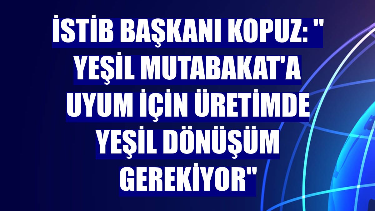İSTİB Başkanı Kopuz: " Yeşil Mutabakat'a uyum için üretimde yeşil dönüşüm gerekiyor"