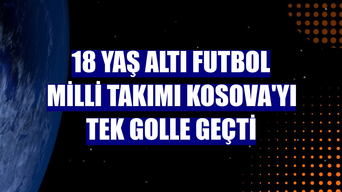 18 Yaş Altı Futbol Milli Takımı Kosova'yı tek golle geçti
