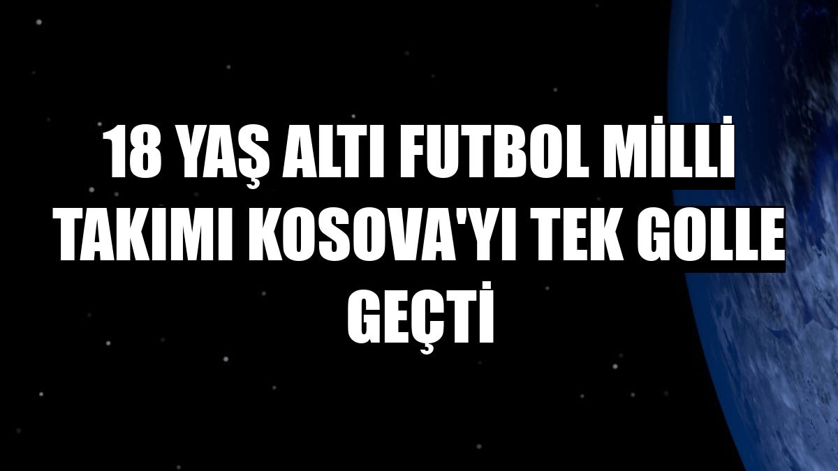 18 Yaş Altı Futbol Milli Takımı Kosova'yı tek golle geçti
