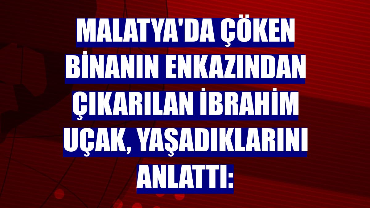 Malatya'da çöken binanın enkazından çıkarılan İbrahim Uçak, yaşadıklarını anlattı: