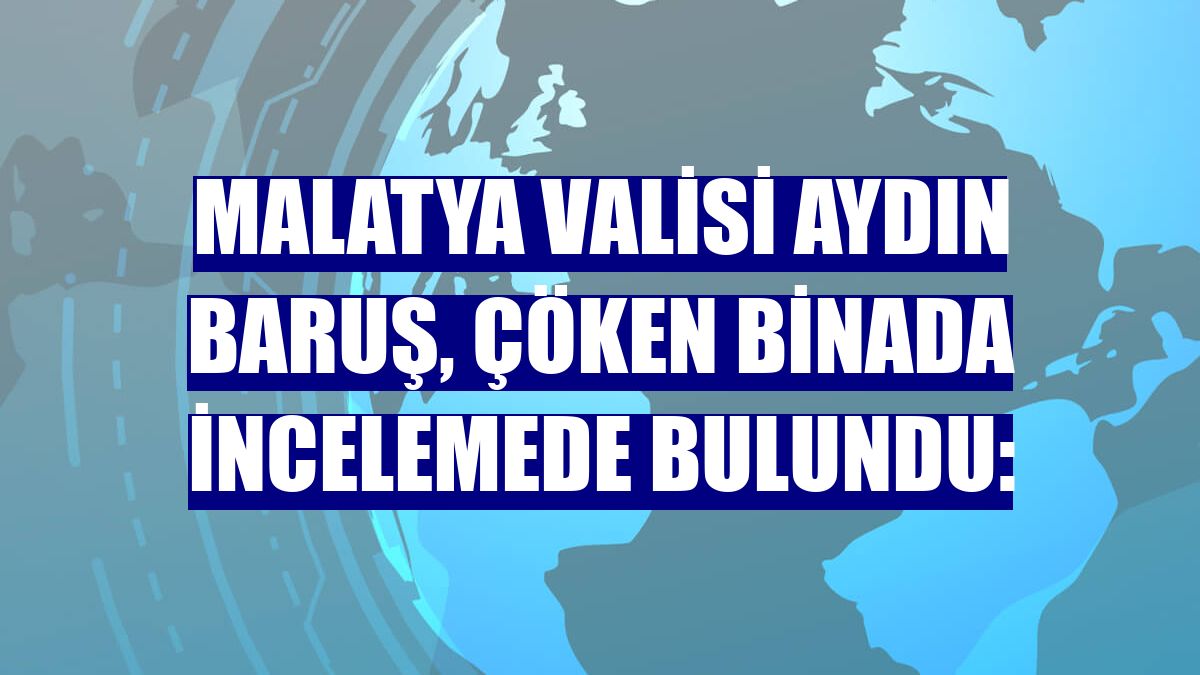 Malatya Valisi Aydın Baruş, çöken binada incelemede bulundu: