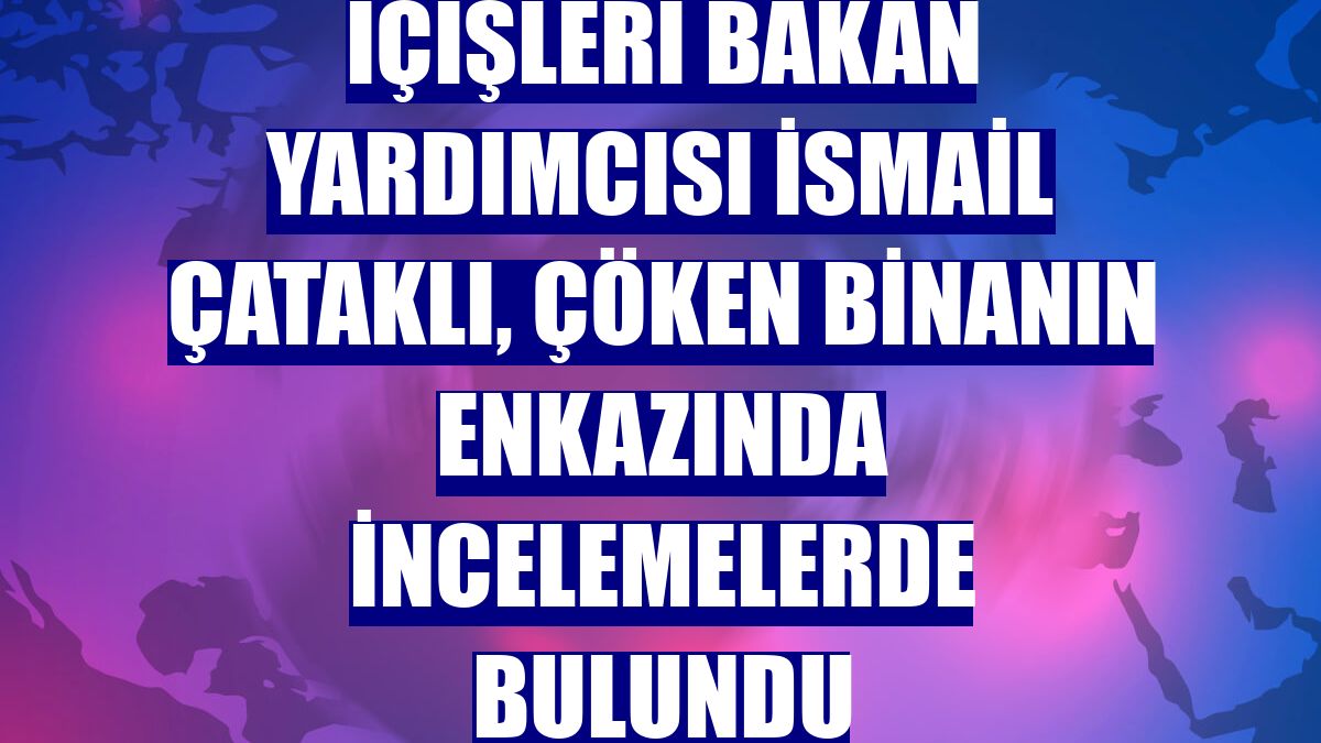 İçişleri Bakan Yardımcısı İsmail Çataklı, çöken binanın enkazında incelemelerde bulundu