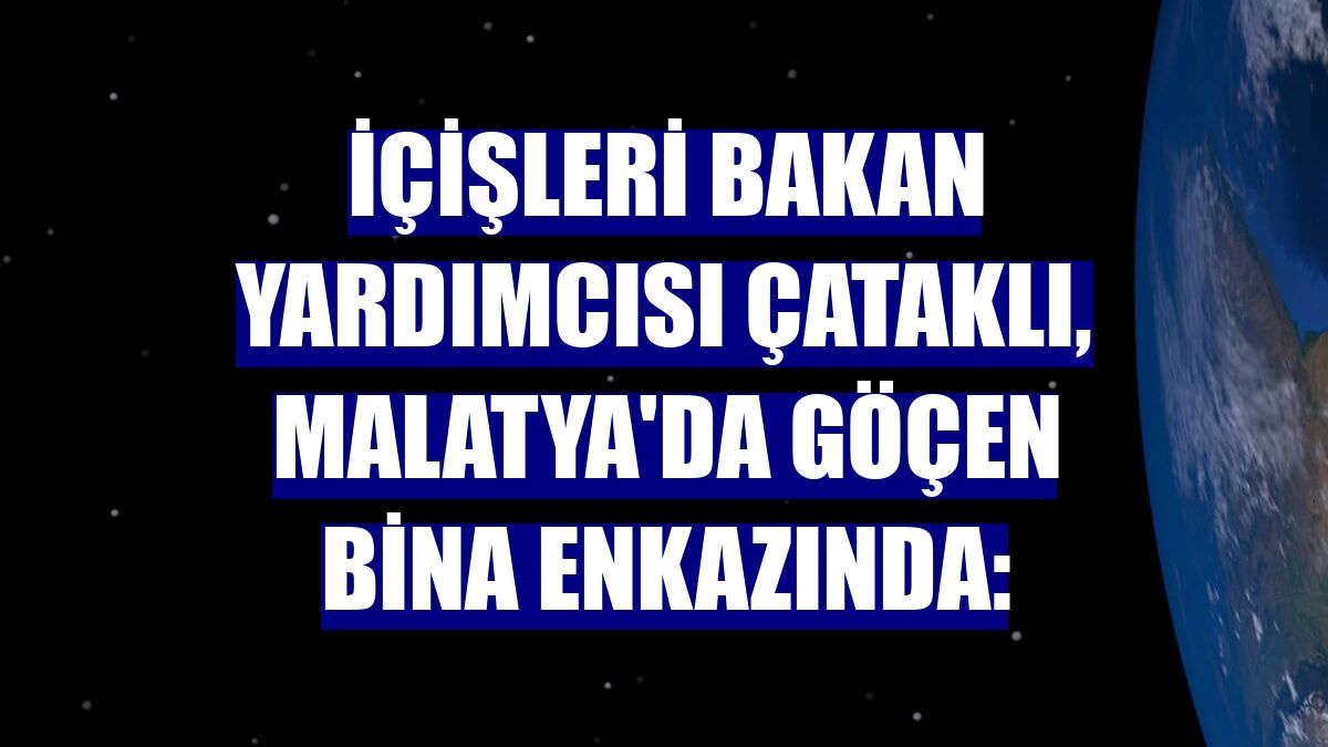 İçişleri Bakan Yardımcısı Çataklı, Malatya'da göçen bina enkazında: