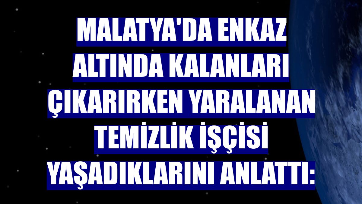 Malatya'da enkaz altında kalanları çıkarırken yaralanan temizlik işçisi yaşadıklarını anlattı: