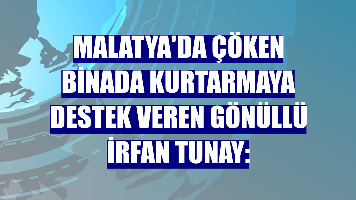 Malatya'da çöken binada kurtarmaya destek veren gönüllü İrfan Tunay: