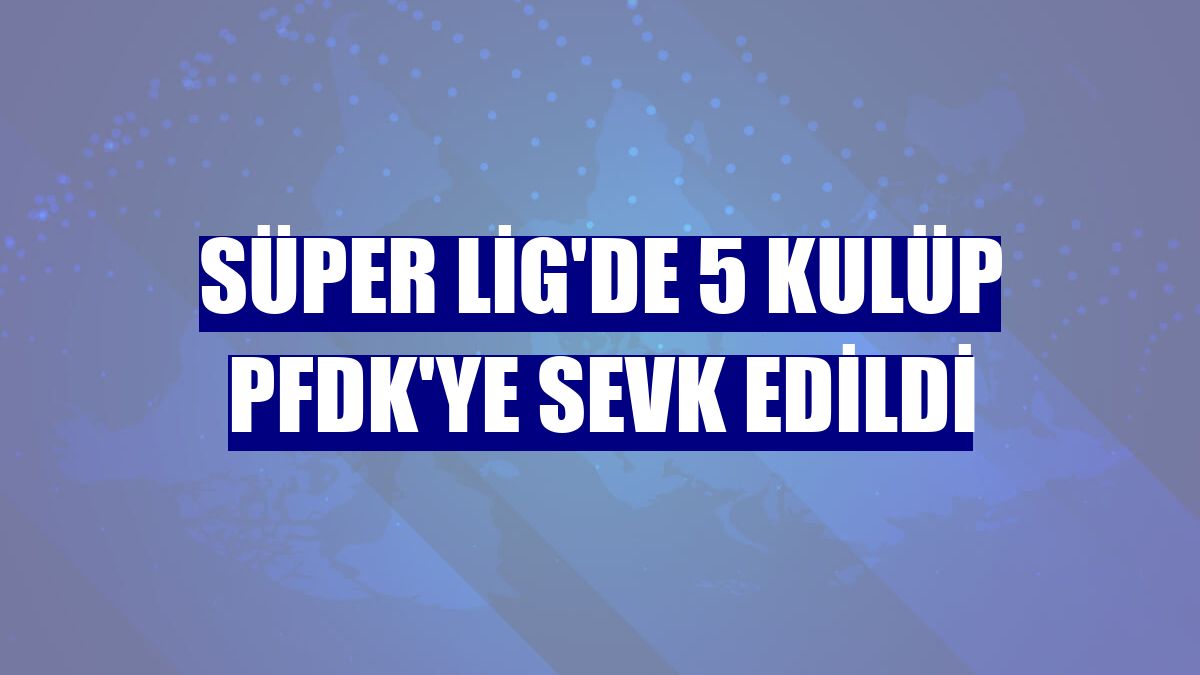 Süper Lig'de 5 kulüp PFDK'ye sevk edildi