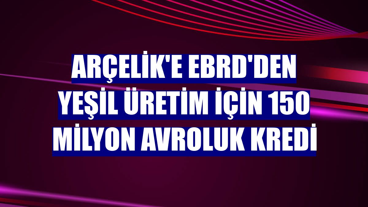 Arçelik'e EBRD'den yeşil üretim için 150 milyon avroluk kredi