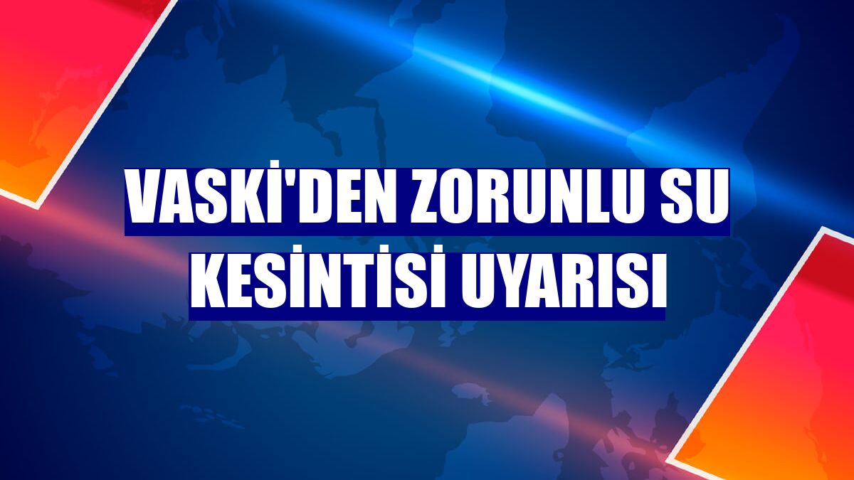 VASKİ'den zorunlu su kesintisi uyarısı